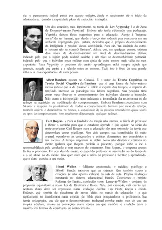 ele, o pensamento infantil passa por quatro estágios, desde o nascimento até o início da
adolescência, quando a capacidade plena de raciocínio é atingida.
Um dos conceitos mais importantes na teoria de Lev Vygotsky é o de Zona
de Desenvolvimento Proximal. Embora não tenha elaborado uma pedagogia,
Vygotsky deixou ideias sugestivas para a educação. Atento à "natureza
social" do ser humano, que desde o berço vive rodeado por seus pares em um
ambiente impregnado pela cultura, defendeu que o próprio desenvolvimento
da inteligência é produto dessa convivência. Para ele, "na ausência do outro,
o homem não se constrói homem". Afirma que, em qualquer pessoa, existem
dois níveis de desenvolvimento: um nível de desenvolvimento efetivo,
indicado pelo que o sujeito pode realizar sozinho e um nível de desenvolvimento potencial,
indicado pelo que o indivíduo pode realizar com ajuda de outra pessoa mais velha ou mais
experiente. Para Vygotsky o processo de ensino aprendizagem inclui sempre aquele que
aprende, aquele que ensina e a relação entre as pessoas. Tudo isso é fruto de uma grande
influência das experiências de cada pessoa.
Albert Bandura nasceu no Canadá. É o autor da Teoria Cognitiva ou
Teoria Social Cognitiva de Bandura que é uma forma de behaviorismo
menos radical que a de Skinner e reflete o espírito dos tempos, o impacto do
renovado interesse da psicologia nos fatores cognitivos. Sua pesquisa tinha
como meta observar o comportamento dos indivíduos durante a interação.
Não usava a introspecção nem enfatizava a importância da recompensa ou do
reforço na aquisição ou modificação do comportamento. Embora Bandura concordasse com
Skinner a respeito da possibilidade de mudar o comportamento humano por meio do reforço,
também sugeriu e demonstrou, na prática, a capacidade de as pessoas aprenderem quase todos
os tipos de comportamento sem receberem diretamente qualquer reforço.
Carl Rogers - Para o fundador da terapia não diretiva, a tarefa de professor
é liberar o caminho para que o estudante aprenda o que quiser. As ideias do
norte-americano Carl Rogers para a educação são uma extensão da teoria que
desenvolveu como psicólogo. Nos dois campos sua contribuição foi muito
original, opondo-se às concepções e práticas dominantes nos consultórios e
nas escolas. A terapia rogeriana se define como não diretiva e centrada no
cliente (palavra que Rogers preferia a paciente), porque cabe a ele a
responsabilidade pela condução e pelo sucesso do tratamento. Para Rogers, o terapeuta apenas
facilita o processo. Em seu ideal de ensino, o papel do professor se assemelha ao do terapeuta
e o do aluno ao do cliente. Isso quer dizer que a tarefa do professor é facilitar o aprendizado,
que o aluno conduz a seu modo.
Henri Wallon - Militante apaixonado, o médico, psicólogo e
filósofo francês mostrou que as crianças têm também corpo e
emoções (e não apenas cabeça) na sala de aula. Propôs mudanças
estruturais no sistema educacional francês. Coordenou o projeto
Reforma do Ensino, conhecido como Langevin-Wallon - conjunto de
propostas equivalente à nossa Lei de Diretrizes e Bases. Nele, por exemplo, está escrito que
nenhum aluno deve ser reprovado numa avaliação escolar. Em 1948, lançou a revista
Enfance, que serviria de plataforma de novas ideias no mundo da educação - e que
rapidamente se transformou numa espécie de bíblia para pesquisadores e professores. Sua
teoria pedagógica, que diz que o desenvolvimento intelectual envolve muito mais do que um
simples cérebro, abalou as convicções numa época em que memória e erudição eram o
máximo em termos de construção do conhecimento.
 