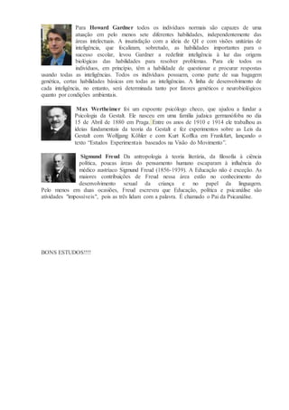 Para Howard Gardner todos os indivíduos normais são capazes de uma
atuação em pelo menos sete diferentes habilidades, independentemente das
áreas intelectuais. A insatisfação com a ideia de QI e com visões unitárias de
inteligência, que focalizam, sobretudo, as habilidades importantes para o
sucesso escolar, levou Gardner a redefinir inteligência à luz das origens
biológicas das habilidades para resolver problemas. Para ele todos os
indivíduos, em princípio, têm a habilidade de questionar e procurar respostas
usando todas as inteligências. Todos os indivíduos possuem, como parte de sua bagagem
genética, certas habilidades básicas em todas as inteligências. A linha de desenvolvimento de
cada inteligência, no entanto, será determinada tanto por fatores genéticos e neurobiológicos
quanto por condições ambientais.
Max Wertheimer foi um expoente psicólogo checo, que ajudou a fundar a
Psicologia da Gestalt. Ele nasceu em uma família judaica germanófoba no dia
15 de Abril de 1880 em Praga. Entre os anos de 1910 e 1914 ele trabalhou as
ideias fundamentais da teoria da Gestalt e fez experimentos sobre as Leis da
Gestalt com Wolfgang Köhler e com Kurt Koffka em Frankfurt, lançando o
texto “Estudos Experimentais baseados na Visão do Movimento”.
Sigmund Freud Da antropologia à teoria literária, da filosofia à ciência
política, poucas áreas do pensamento humano escaparam à influência do
médico austríaco Sigmund Freud (1856-1939). A Educação não é exceção. As
maiores contribuições de Freud nessa área estão no conhecimento do
desenvolvimento sexual da criança e no papel da linguagem.
Pelo menos em duas ocasiões, Freud escreveu que Educação, política e psicanálise são
atividades "impossíveis", pois as três lidam com a palavra. É chamado o Pai da Psicanálise.
BONS ESTUDOS!!!!
 