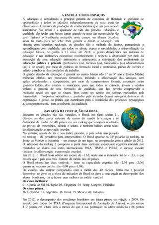 A ESCOLA E SEUS ESPAÇOS
A educação é considerada a principal garantia de conquista de liberdade e igualdade de
oportunidade a todos os cidadãos independentemente de sexo, etnia ou
classe social. É através da produção de conhecimentos que um país cresce,
aumentando sua renda e a qualidade de vida das pessoas. Educação e
qualidade são teclas que batem juntas quando se trata das necessidades do
país. Embora o Brasil tenha avançado neste campo nas últimas décadas,
ainda há muito para ser feito. Para garantir o direito à educação, em
sintonia com diretrizes nacionais, os desafios são a melhoria do acesso, permanência e
aprendizagem com qualidade, em todos os níveis, etapas e modalidades; a universalização da
educação básica, de quatro a 17 anos, até 2016; a gestão democrática nos sistemas de
educação e nas instituições educativas; reconhecimento e respeito à diversidade por meio da
promoção de uma educação antirracista e antissexista; a valorização dos profissionais da
educação pública e privada (professores (as), técnicos (as), funcionários (as) administrativos
(as) e de apoio), por meio de políticas de formação inicial e continuada, planos de carreira e
salário e melhoria das condições de trabalho.
O grande desafio da educação é garantir ao ensino básico (do 1º ao 9º ano e Ensino Médio)
melhorias efetivas nos processos formativos, incluindo a alfabetização das crianças, com
ações coordenadas e cooperativas, por meio de compromissos formais, assumidos pelos
governos federal, dos estados e municípios, para que todas as crianças, jovens e adultos
tenham a garantia de uma formação de qualidade, que lhes permita compreender a
realidade social em que se situam, bem como ter acesso aos saberes produzidos pela
humanidade. Propostas inovadoras e pautadas pela inclusão devem assegurar dinâmicas de
organização e gestão da prática que contribuam para a otimização dos processos pedagógicos
e, consequentemente, para a melhoria da qualidade.
RANKING DA EDUCAÇÃO GLOBAL
Enquanto os desafios não são vencidos, o Brasil, em pleno século 21,
oferece um dos piores sistemas de ensino do mundo às crianças e se
distanciou da média de 40 países em um ranking que compara resultados
de provas de matemática, ciência e leitura, e também índices como taxas
de alfabetização e aprovação escolar.
No entanto, apesar de ter o seu índice piorado, o país subiu uma posição
no ranking – de penúltimo para antepenúltimo. O Brasil aparece na 38ª posição do ranking, na
frente de México e Indonésia – um avanço de um lugar, na comparação com a edição de 2012.
O indicador do ranking é composto a partir duas variáveis: capacidade cognitiva (medida por
resultados de alunos nos testes internacionais PISA, TIMSS e PIRLS) e sucesso escolar
(índices de alfabetização e aprovação escolar).
Em 2012, o Brasil havia obtido um escore de -1.65; neste ano o indicador foi de -1,73, o que
mostra que o país está mais distante da média dos 40 países.
O Brasil piorou nas duas variáveis – tanto na capacidade cognitiva (de -2,01 para -2,06)
quanto no sucesso escolar (de -0,94 para -1,08).
Os escores são sempre comparados com a média das 40 nações. Então não é possível
determinar ao certo se a piora do indicador do Brasil se deve a uma queda no desempenho dos
alunos brasileiros, ou se houve uma melhora na média mundial.
Os cinco melhores:
01. Coreia do Sul 02. Japão 03. Cingapura 04. Hong Kong 05. Finlândia
Os cinco piores:
36. Colômbia 37. Argentina 38. Brasil 39. México 40. Indonésia
Em 2012, o desempenho dos estudantes brasileiros em leitura piorou em relação a 2009. De
acordo com dados do PISA (Programa Internacional de Avaliação de Alunos), o país somou
410 pontos em leitura, dois a menos do que a sua pontuação na última avaliação e 86 pontos
 