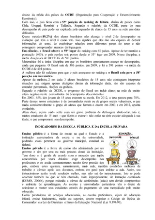 abaixo da média dos países da OCDE (Organização para Cooperação e Desenvolvimento
Econômico).
Com isso, o país ficou com a 55ª posição do ranking de leitura, abaixo de países como
Chile, Uruguai, Romênia e Tailândia. Segundo o relatório da OCDE, parte do mau
desempenho do país pode ser explicada pela expansão de alunos de 15 anos na rede em séries
defasadas.
Quase metade (49,2%) dos alunos brasileiros não alcança o nível 2 de desempenho na
avaliação que tem o nível 6 como teto. Isso significa que eles não são capazes de deduzir
informações do texto, de estabelecer relações entre diferentes partes do texto e não
conseguem compreender nuances da linguagem.
Em ciências, o Brasil obteve o 59° lugar do ranking com 65 países. Apesar de ter mantido a
pontuação (405), o país perdeu seis postos desde o 53° lugar em 2009. Nessa disciplina, a
média dos países de OCDE foi de 501 pontos.
Matemática foi a única disciplina em que os brasileiros apresentaram avanço no desempenho,
ainda que pequeno. O Brasil saiu de 386 pontos, em 2009, e foi a 391 pontos --a média da
OCDE é de 494 pontos.
A melhora não foi suficiente para que o país avançasse no ranking e o Brasil caiu para a 58ª
posição em matemática.
Apesar da melhora, 2 em cada 3 alunos brasileiros de 15 anos não conseguem interpretar
situações que exigem apenas deduções diretas da informação dada, não são capazes de
entender percentuais, frações ou gráficos.
Segundo o relatório da OCDE, o progresso do Brasil em incluir alunos na rede de ensino
altera negativamente os resultados do desempenho dos estudantes.
Em 2003, 65% dos jovens de 15 anos estavam na escola. Em 2012, a taxa passou para 78%.
Parte desses novos estudantes é de comunidades rurais ou de grupos sociais vulneráveis, o que
muda consideravelmente o grupo de alunos que fizeram o exame em 2003 e em 2012, aponta
o relatório.
Além disso, o país ainda sofre com um grave problema de defasagem idade-série, isto é,
muitos estudantes de 15 anos --que fazem o exame-- não estão na série escolar adequada à sua
idade, o que compromete seu desempenho.
INDICADORES DA ESCOLA PÚBLICA E DA ESCOLA PRIVADA
Ensino público: é a forma de ensino na qual o Estado é a
instituição patrocinadora da escola e ou da universidade,
podendo essas pertencer ao governo municipal, estadual ou
federal.
Ensino privado: é a forma de ensino não administrada por um
governo e sim por uma ou mais pessoas donas da instituição.
Tem dono e é gerida de acordo com o mercado que impõe
concorrência por vezes drástica; exige desempenho dos
professores e os avalia constantemente; recebe forte pressão dos
pais, embora estes queiram, sumariamente, mais aula; mantêm condições melhores de
trabalho e oferece apoio aos docentes, embora em geral para enfeitar a aula. Assim, seu
instrucionismo acaba tendo resultado melhor, mas não sai do instrucionismo. Isto se pode
observar também no que se tem chamado, muito impropriamente, de formação continuada
(DEMO, 2006b), porque reduzida a ofertas de conferências (aulas) sem devido compromisso
e ambiente de aprendizagem. As escolas e universidades particulares têm o direito de
selecionar e manter seus estudantes através do pagamento de uma mensalidade pelo ensino
oferecido.
Como prestadoras de serviços educacionais, as escolas particulares, sejam de educação
infantil, ensino fundamental, médio ou superior, devem respeitar o Código de Defesa do
Consumidor e a Lei de Diretrizes e Bases da Educação Nacional (Lei 9.394/96).
 