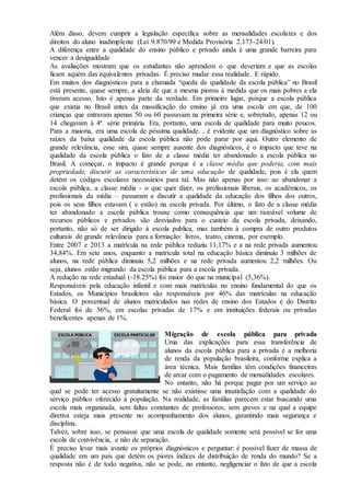 Além disso, devem cumprir a legislação específica sobre as mensalidades escolares e dos
direitos do aluno inadimplente (Lei 9.870/99 e Medida Provisória 2.173-24/01).
A diferença entre a qualidade do ensino público e privado ainda é uma grande barreira para
vencer a desigualdade
As avaliações mostram que os estudantes não aprendem o que deveriam e que as escolas
ficam aquém das equivalentes privadas. É preciso mudar essa realidade. E rápido.
Em muitos dos diagnósticos para a chamada “queda de qualidade da escola pública” no Brasil
está presente, quase sempre, a ideia de que a mesma piorou à medida que os mais pobres a ela
tiveram acesso. Isto é apenas parte da verdade. Em primeiro lugar, porque a escola pública
que existia no Brasil antes da massificação do ensino já era uma escola em que, de 100
crianças que entravam apenas 50 ou 60 passavam na primeira série e, sobretudo, apenas 12 ou
14 chegavam à 4ª. série primária. Era, portanto, uma escola de qualidade para muito poucos.
Para a maioria, era uma escola de péssima qualidade. , é evidente que um diagnóstico sobre as
raízes da baixa qualidade da escola pública não pode parar por aqui. Outro elemento de
grande relevância, esse sim, quase sempre ausente dos diagnósticos, é o impacto que teve na
qualidade da escola pública o fato de a classe média ter abandonado a escola pública no
Brasil. A começar, o impacto é grande porque é a classe média que poderia, com mais
propriedade, discutir as características de uma educação de qualidade, pois é ela quem
detém os códigos escolares necessários para tal. Mas não apenas por isso: ao abandonar a
escola pública, a classe média - o que quer dizer, os profissionais liberais, os acadêmicos, os
profissionais da mídia – passaram a discutir a qualidade da educação dos filhos dos outros,
pois os seus filhos estavam ( e estão) na escola privada. Por último, o fato de a classe média
ter abandonado a escola pública trouxe como consequência que um razoável volume de
recursos públicos e privados são desviados para o custeio da escola privada, deixando,
portanto, não só de ser dirigido à escola publica, mas também à compra de outro produtos
culturais de grande relevância para a formação: livros, teatro, cinema, por exemplo.
Entre 2007 e 2013 a matrícula na rede pública reduziu 11,17% e a na rede privada aumentou
34,84%. Em sete anos, enquanto a matrícula total na educação básica diminuiu 3 milhões de
alunos, na rede pública diminuiu 5,2 milhões e na rede privada aumentou 2,2 milhões. Ou
seja, alunos estão migrando da escola pública para a escola privada.
A redução na rede estadual (-18.25%) foi maior do que na municipal (5,36%).
Responsáveis pela educação infantil e com mais matrículas no ensino fundamental do que os
Estados, os Municípios brasileiros são responsáveis por 46% das matrículas na educação
básica. O porcentual de alunos matriculados nas redes de ensino dos Estados e do Distrito
Federal foi de 36%, em escolas privadas de 17% e em instituições federais ou privadas
beneficentes apenas de 1%.
Migração de escola pública para privada
Uma das explicações para essa transferência de
alunos da escola pública para a privada é a melhoria
de renda da população brasileira, conforme explica a
área técnica. Mais famílias têm condições financeiras
de arcar com o pagamento de mensalidades escolares.
No entanto, não há porque pagar por um serviço ao
qual se pode ter acesso gratuitamente se não existisse uma insatisfação com a qualidade do
serviço público oferecido à população. Na realidade, as famílias parecem estar buscando uma
escola mais organizada, sem faltas constantes de professores, sem greves e na qual a equipe
diretiva esteja mais presente no acompanhamento dos alunos, garantindo mais segurança e
disciplina.
Talvez, sobre isso, se pensasse que uma escola de qualidade somente será possível se for uma
escola de convivência, e não de separação.
É preciso levar mais avante os próprios diagnósticos e perguntar: é possível fazer de massa de
qualidade em um país que detém os piores índices de distribuição de renda do mundo? Se a
resposta não é de todo negativa, não se pode, no entanto, negligenciar o fato de que a escola
 