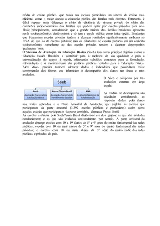 média do ensino público, que busca nas escolas particulares um sistema de ensino mais
eficiente, como o maior acesso à educação pública das famílias mais carentes. Entretanto, é
difícil separar nesta diferença o efeito da eficiência do sistema privado do efeito das
condições socioeconômicas das famílias que podem optar por escolas privadas para seus
filhos; principalmente, considerando que a grande maioria das famílias brasileiras apresenta
perfis socioeconômicos desfavoráveis e só tem a escola pública como única opção. Estudantes
que frequentam escolas privadas tendem a alcançar resultados significativamente melhores no
PISA do que os de escolas públicas; mas os estudantes de escolas públicas em um contexto
socioeconômico semelhante ao das escolas privadas tendem a alcançar desempenhos
igualmente bons.
O Sistema de Avaliação da Educação Básica (Saeb) tem como principal objetivo avaliar a
Educação Básica Brasileira e contribuir para a melhoria de sua qualidade e para a
universalização do acesso à escola, oferecendo subsídios concretos para a formulação,
reformulação e o monitoramento das políticas públicas voltadas para a Educação Básica.
Além disso, procura também oferecer dados e indicadores que possibilitem maior
compreensão dos fatores que influenciam o desempenho dos alunos nas áreas e anos
avaliados.
O Saeb é composto por três
avaliações externas em larga
escala:
As médias de desempenho são
calculadas considerando as
respostas dadas pelos alunos
aos testes aplicados e o Plano Amostral da Avaliação, que engloba as escolas que
participaram da parte amostral (3.392 escolas públicas e particulares) assim como
aquelas escolas que participaram da parte censitária, chamada Prova Brasil.
As escolas avaliadas pelo Saeb/Prova Brasil dividem-se em dois grupos: as que são avaliadas
censitariamente e as que são avaliadas amostralmente, por sorteio. A parte amostral da
avaliação abrange escolas com 10 a 19 alunos de 5º e 9º anos do ensino fundamental das redes
públicas; escolas com 10 ou mais alunos de 5º e 9º anos do ensino fundamental das redes
privadas; e escolas com 10 ou mais alunos da 3ª série do ensino médio das redes
públicas e privadas do país.
 