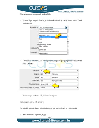 102
Observe que uma nova janela será exibida.
Dê um clique na guia de seleção do item Predefinição e selecione a opção Papel
Internacional:
Selecione o tamanho A4, a resolução em 300 pixels por polegada e o modelo de
cores CMYK:
Dê um clique no botão OK para criar o arquivo.
Vamos agora salvar este arquivo.
Em seguida, vamos abrir a primeira imagem que será utilizada na composição.
Abra o arquivo Capítulo9_1.jpg.
 