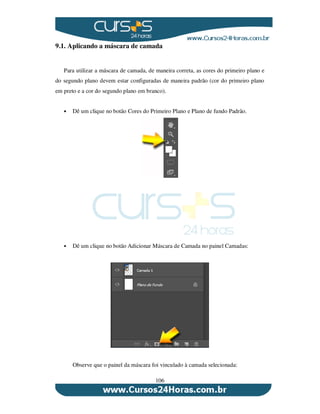 106
9.1. Aplicando a máscara de camada
Para utilizar a máscara de camada, de maneira correta, as cores do primeiro plano e
do segundo plano devem estar configuradas de maneira padrão (cor do primeiro plano
em preto e a cor do segundo plano em branco).
Dê um clique no botão Cores do Primeiro Plano e Plano de fundo Padrão.
Dê um clique no botão Adicionar Máscara de Camada no painel Camadas:
Observe que o painel da máscara foi vinculado à camada selecionada:
 