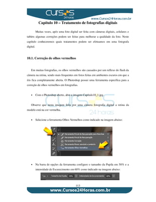 113
Capítulo 10 – Tratamento de fotografias digitais
Muitas vezes, após uma foto digital ser feita com câmeras digitais, celulares e
tablets algumas correções podem ser feitas para melhorar a qualidade da foto. Neste
capítulo conheceremos quais tratamentos podem ser efetuamos em uma fotografa
digital.
10.1. Correção de olhos vermelhos
Em muitas fotografias, os olhos vermelhos são causados por um reflexo do flash da
câmera na retina, sendo mais frequentes em fotos feitas em ambientes escuros em que a
íris fica completamente aberta. O Photoshop possui uma ferramenta específica para a
correção de olhos vermelhos em fotografias.
Com o Photoshop aberto, abra a imagem Capítulo10_1.jpg.
Observe que nesta imagem feita por uma câmera fotografia digital a retina da
modelo está na cor vermelha.
Selecione a ferramenta Olhos Vermelhos como indicado na imagem abaixo:
Na barra de opções da ferramenta configure o tamanho da Pupila em 50% e a
intensidade de Escurecimento em 60% como indicado na imagem abaixo:
 