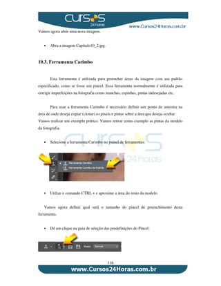 116
Vamos agora abrir uma nova imagem.
Abra a imagem Capítulo10_2.jpg.
10.3. Ferramenta Carimbo
Esta ferramenta é utilizada para preencher áreas da imagem com um padrão
especificado, como se fosse um pincel. Essa ferramenta normalmente é utilizada para
corrigir imperfeições na fotografia como manchas, espinhas, pintas indesejadas etc.
Para usar a ferramenta Carimbo é necessário definir um ponto de amostra na
área de onde deseja copiar (clonar) os pixels e pintar sobre a área que deseja ocultar.
Vamos realizar um exemplo prático. Vamos retirar como exemplo as pintas da modelo
da fotografia.
Selecione a ferramenta Carimbo no painel de ferramentas:
Utilize o comando CTRL + e aproxime a área do rosto da modelo.
Vamos agora definir qual será o tamanho do pincel de preenchimento desta
ferramenta.
Dê um clique na guia de seleção das predefinições do Pincel:
 
