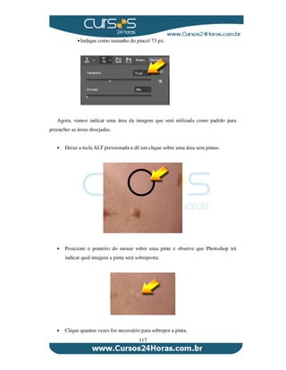 117
Indique como tamanho do pincel 73 px:
Agora, vamos indicar uma área da imagem que será utilizada como padrão para
preencher as áreas desejadas.
Deixe a tecla ALT pressionada e dê um clique sobre uma área sem pintas.
Posicione o ponteiro do mouse sobre uma pinte e observe que Photoshop irá
indicar qual imagem a pinta será sobreposta:
Clique quantas vezes for necessário para sobrepor a pinta.
 