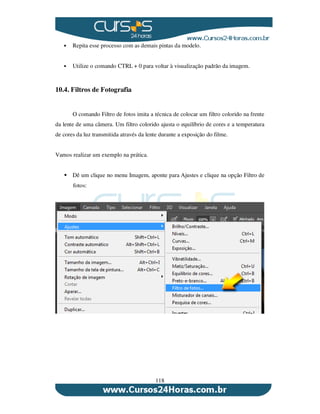 118
Repita esse processo com as demais pintas da modelo.
Utilize o comando CTRL + 0 para voltar à visualização padrão da imagem.
10.4. Filtros de Fotografia
O comando Filtro de fotos imita a técnica de colocar um filtro colorido na frente
da lente de uma câmera. Um filtro colorido ajusta o equilíbrio de cores e a temperatura
de cores da luz transmitida através da lente durante a exposição do filme.
Vamos realizar um exemplo na prática.
Dê um clique no menu Imagem, aponte para Ajustes e clique na opção Filtro de
fotos:
 