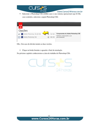 12
Selecione o Photoshop CS6 (64Bit) caso o seu sistema operacional seja 64 Bit,
caso contrário, selecione a opção Photoshop CS6:
Obs.: Em caso de dúvida instale as duas versões.
Clique no botão Instalar e aguarde o final da instalação.
No próximo capítulo conheceremos a área de trabalho do Photoshop CS6.
 