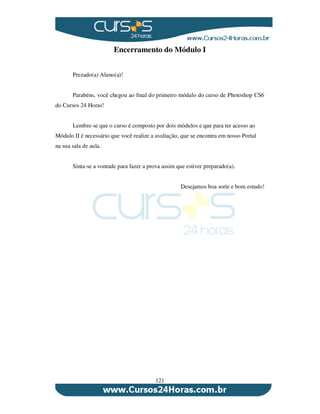 121
Encerramento do Módulo I
Prezado(a) Aluno(a)!
Parabéns, você chegou ao final do primeiro módulo do curso de Photoshop CS6
do Cursos 24 Horas!
Lembre-se que o curso é composto por dois módulos e que para ter acesso ao
Módulo II é necessário que você realize a avaliação, que se encontra em nosso Portal
na sua sala de aula.
Sinta-se a vontade para fazer a prova assim que estiver preparado(a).
Desejamos boa sorte e bom estudo!
 
