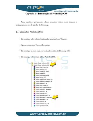 13
Capítulo 2 – Introdução ao Photoshop CS6
Nesse capítulo, aprenderemos alguns conceitos básicos sobre imagens e
conheceremos a área de trabalho do Photoshop.
2.1. Iniciando o Photoshop CS6
Dê um clique sobre o botão Iniciar da barra de tarefas do Windows.
Aponte para a opção Todos os Programas.
Dê um clique na pasta onde está localizado o atalho do Photoshop CS6.
Dê um clique sobre o item Adobe Photoshop CS6.
 