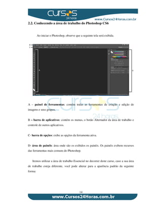 14
2.2. Conhecendo a área de trabalho do Photoshop CS6
Ao iniciar o Photoshop, observe que a seguinte tela será exibida.
A – painel de ferramentas: contém todas as ferramentas de criação e edição de
imagens e seus grupos.
B – barra de aplicativos: contém os menus, o botão Alternador da área de trabalho e
controle de outros aplicativos.
C- barra de opções: exibe as opções da ferramenta ativa.
D- área de painéis: área onde são os exibidos os painéis. Os painéis exibem recursos
das ferramentas mais comuns do Photoshop.
Iremos utilizar a área de trabalho Essencial no decorrer deste curso, caso a sua área
de trabalho esteja diferente, você pode alterar para a aparência padrão da seguinte
forma:
 