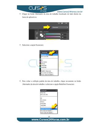 15
Clique no botão Alternador da área de trabalho localizado do lado direito da
barra de aplicativos:
Selecione a opção Essenciais:
Para voltar a exibição padrão da área de trabalho, clique novamente no botão
Alternador da área de trabalho e selecione a opção Redefinir Essenciais:
 