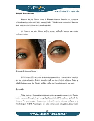 17
Imagem do tipo Bitmap
Imagens do tipo Bitmap (mapa de Bits) são imagens formadas por pequenos
pontos (pixels) de diferentes cores ou tonalidades. Quando vistos em conjunto, formam
uma imagem, como por exemplo, uma fotografia.
As imagens do tipo bitmap podem perder qualidade quando são muito
redimensionadas.
Exemplo de imagem Bitmap
O Photoshop CS6 apresenta ferramentas que permitem o trabalho com imagens
do tipo bitmap e imagens do tipo vetoriais, sendo que sua principal utilização é para a
edição de imagens do tipo Bitmap, também conhecidas como imagens do tipo raster.
Resolução
Toda imagem é formada por pequenos pontos, conhecidos como pixel. Quanto
maior a quantidade de pixels por uma polegada quadrada (DPI), melhor a qualidade da
imagem. Por exemplo, para imagens que serão utilizadas na internet, configura-se a
resolução para 72 DPI. Para imagens que serão impressas em uma gráfica, é necessário
 