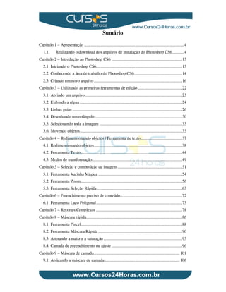 Sumário
Capítulo 1 – Apresentação ............................................................................................4
1.1. Realizando o download dos arquivos de instalação do Photoshop CS6...........4
Capítulo 2 – Introdução ao Photoshop CS6 .................................................................13
2.1. Iniciando o Photoshop CS6...............................................................................13
2.2. Conhecendo a área de trabalho do Photoshop CS6............................................14
2.3. Criando um novo arquivo .................................................................................16
Capítulo 3 – Utilizando as primeiras ferramentas de edição.........................................22
3.1. Abrindo um arquivo .........................................................................................23
3.2. Exibindo a régua ..............................................................................................24
3.3. Linhas guias .....................................................................................................26
3.4. Desenhando um retângulo ................................................................................30
3.5. Selecionando toda a imagem ............................................................................33
3.6. Movendo objetos..............................................................................................35
Capítulo 4 – Redimensionando objetos / Ferramenta de texto......................................37
4.1. Redimensionando objetos.................................................................................38
4.2. Ferramenta Texto .............................................................................................44
4.3. Modos de transformação...................................................................................49
Capítulo 5 – Seleção e composição de imagens...........................................................51
5.1. Ferramenta Varinha Mágica .............................................................................54
5.2. Ferramenta Zoom.............................................................................................56
5.3. Ferramenta Seleção Rápida ..............................................................................63
Capítulo 6 – Preenchimento preciso de conteúdo.........................................................72
6.1. Ferramenta Laço Poligonal...............................................................................73
Capítulo 7 – Recortes Complexos ...............................................................................78
Capítulo 8 – Máscara rápida........................................................................................86
8.1. Ferramenta Pincel.............................................................................................88
8.2. Ferramenta Máscara Rápida .............................................................................90
8.3. Alterando a matiz e a saturação ........................................................................93
8.4. Camada de preenchimento ou ajuste.................................................................96
Capítulo 9 – Máscara de camada............................................................................... 101
9.1. Aplicando a máscara de camada ..................................................................... 106
 