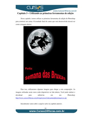 22
Capítulo 3 – Utilizando as primeiras ferramentas de edição
Nesse capítulo, iremos utilizar as primeiras ferramentas de edição do Photoshop
para construir um cartaz. O resultado final do cartaz que será desenvolvido deverá ser
como a imagem abaixo:
Para isso, utilizaremos algumas imagens para chegar a esta composição. As
imagens utilizadas neste curso estão disponíveis no link abaixo. Você pode realizar o
download para utilizá-las em seu Photoshop:
http://www.cursos24horas.com.br/asp/cursos/videoaulas/photo/arquivos.zip
Inicialmente vamos abrir o arquivo salvo no capítulo anterior.
 