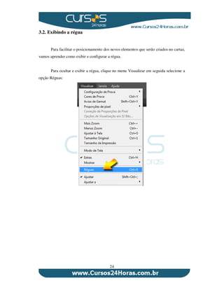 24
3.2. Exibindo a régua
Para facilitar o posicionamento dos novos elementos que serão criados no cartaz,
vamos aprender como exibir e configurar a régua.
Para ocultar e exibir a régua, clique no menu Visualizar em seguida selecione a
opção Réguas:
 