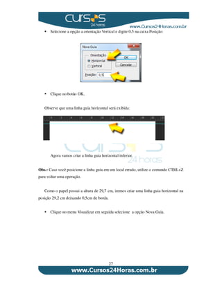 27
Selecione a opção a orientação Vertical e digite 0,5 na caixa Posição:
Clique no botão OK.
Observe que uma linha guia horizontal será exibida:
Agora vamos criar a linha guia horizontal inferior.
Obs.: Caso você posicione a linha guia em um local errado, utilize o comando CTRL+Z
para voltar uma operação.
Como o papel possui a altura de 29,7 cm, iremos criar uma linha guia horizontal na
posição 29,2 cm deixando 0,5cm de borda.
Clique no menu Visualizar em seguida selecione a opção Nova Guia.
 