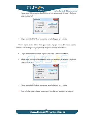 29
Na caixa de diálogo que será exibida, selecione a orientação Vertical e digite na
caixa posição 0,5:
Clique no botão OK. Observe que uma nova linha guia será exibida.
Vamos agora criar a última linha guia, como o papel possui 21 cm de largura,
criaremos uma linha guia na posição 20,5 cm para sobrar 0,5 cm de borda.
Clique no menu Visualizar em seguida selecione a opção Nova Guia.
Na caixa de diálogo que será exibida, selecione a orientação Vertical e digite na
caixa posição 20,5:
Clique no botão OK. Observe que uma nova linha guia será exibida.
Com as linhas guias criadas, vamos agora desenhar um retângulo na imagem.
 