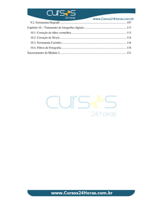 9.2. Ferramenta Degradê ....................................................................................... 107
Capítulo 10 – Tratamento de fotografias digitais ....................................................... 113
10.1. Correção de olhos vermelhos........................................................................ 113
10.2. Correção de Níveis ....................................................................................... 114
10.3. Ferramenta Carimbo..................................................................................... 116
10.4. Filtros de Fotografia ..................................................................................... 118
Encerramento do Módulo I........................................................................................ 121
 