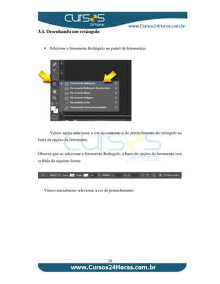 30
3.4. Desenhando um retângulo
Selecione a ferramenta Retângulo no painel de ferramentas:
Vamos agora selecionar a cor do contorno e do preenchimento do retângulo na
barra de opções da ferramenta.
Observe que ao selecionar a ferramenta Retângulo, a barra de opções da ferramenta será
exibida da seguinte forma:
Vamos inicialmente selecionar a cor do preenchimento:
 