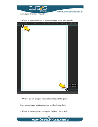 32
Vamos agora desenhar o retângulo.
Clique no ponto A indicado na imagem abaixo e arraste até o ponto B:
Observe que um retângulo foi desenhado entre as linhas guias.
Agora, iremos inserir uma imagem sobre o retângulo desenhado.
Clique no menu Arquivo e em seguida selecione a opção Abrir.
 