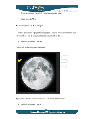33
Selecione a imagem Capítulo3_1.jpg dos arquivos do curso.
Clique no botão Abrir.
3.5. Selecionando toda a imagem
Iremos realizar uma cópia desta imagem para o arquivo em desenvolvimento. Para
selecionar toda a área da imagem, utilizaremos o comando CTRL+A.
Pressione o comando CTRL+A.
Observe que toda a imagem foi selecionada:
Agora iremos enviar o conteúdo selecionado para a área de transferência.
Pressione o comando CTRL+C.
 