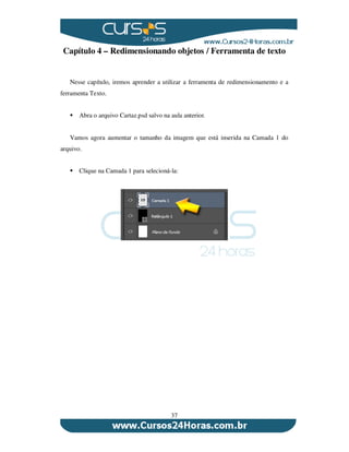 37
Capítulo 4 – Redimensionando objetos / Ferramenta de texto
Nesse capítulo, iremos aprender a utilizar a ferramenta de redimensionamento e a
ferramenta Texto.
Abra o arquivo Cartaz.psd salvo na aula anterior.
Vamos agora aumentar o tamanho da imagem que está inserida na Camada 1 do
arquivo.
Clique na Camada 1 para selecioná-la:
 
