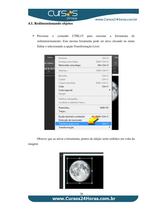 38
4.1. Redimensionando objetos
Pressione o comando CTRL+T para executar a ferramenta de
redimensionamento. Esta mesma ferramenta pode ser ativa clicando no menu
Editar e selecionando a opção Transformação Livre:
Observe que ao ativar a ferramenta, pontos de edição serão exibidos em volta da
imagem:
 