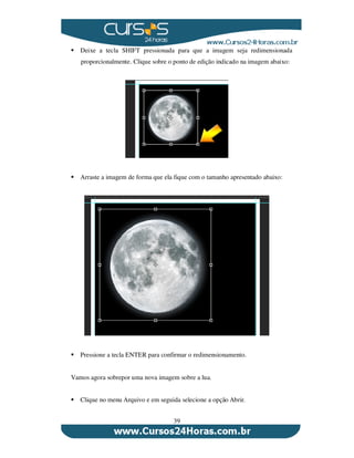39
Deixe a tecla SHIFT pressionada para que a imagem seja redimensionada
proporcionalmente. Clique sobre o ponto de edição indicado na imagem abaixo:
Arraste a imagem de forma que ela fique com o tamanho apresentado abaixo:
Pressione a tecla ENTER para confirmar o redimensionamento.
Vamos agora sobrepor uma nova imagem sobre a lua.
Clique no menu Arquivo e em seguida selecione a opção Abrir.
 