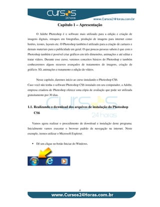 4
Capítulo 1 – Apresentação
O Adobe Photoshop é o software mais utilizado para a edição e criação de
imagens digitais, retoques em fotografias, produção de imagens para internet como
botões, ícones, layouts etc. O Photoshop também é utilizado para a criação de cartazes e
demais materiais para a publicidade em geral. O que poucas pessoas sabem é que com o
Photoshop também é possível criar gráficos em três dimensões, animações e até editar e
tratar vídeos. Durante esse curso, veremos conceitos básicos do Photoshop e também
conheceremos alguns recursos avançados de tratamentos de imagens, criação de
gráficos 3D, animações e tratamento e edição de vídeos.
Nesse capítulo, daremos início ao curso instalando o Photoshop CS6.
Caso você não tenha o software Photoshop CS6 instalado em seu computador, a Adobe,
empresa criadora do Photoshop oferece uma cópia de avaliação que pode ser utilizada
gratuitamente por 30 dias.
1.1. Realizando o download dos arquivos de instalação do Photoshop
CS6
Vamos agora realizar o procedimento de download e instalação deste programa.
Inicialmente vamos executar o browser padrão de navegação na internet. Neste
exemplo, iremos utilizar o Microsoft Explorer.
Dê um clique no botão Iniciar do Windows.
 