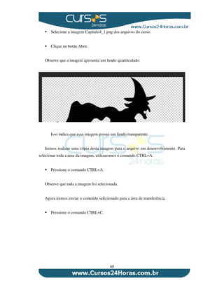40
Selecione a imagem Capitulo4_1.png dos arquivos do curso.
Clique no botão Abrir.
Observe que a imagem apresenta um fundo quadriculado:
Isso indica que essa imagem possui um fundo transparente.
Iremos realizar uma cópia desta imagem para o arquivo em desenvolvimento. Para
selecionar toda a área da imagem, utilizaremos o comando CTRL+A.
Pressione o comando CTRL+A.
Observe que toda a imagem foi selecionada.
Agora iremos enviar o conteúdo selecionado para a área de transferência.
Pressione o comando CTRL+C.
 