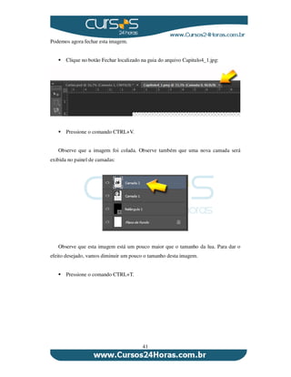 41
Podemos agora fechar esta imagem.
Clique no botão Fechar localizado na guia do arquivo Capitulo4_1.jpg:
Pressione o comando CTRL+V.
Observe que a imagem foi colada. Observe também que uma nova camada será
exibida no painel de camadas:
Observe que esta imagem está um pouco maior que o tamanho da lua. Para dar o
efeito desejado, vamos diminuir um pouco o tamanho desta imagem.
Pressione o comando CTRL+T.
 