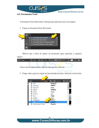 44
4.2. Ferramenta Texto
A ferramenta Texto Horizontal é utilizada para adicionar textos em imagens.
Clique na ferramenta Texto Horizontal:
Observe que a barra de opções da ferramenta agora apresenta a seguintes
opções:
Vamos iniciar selecionando o tipo da fonte que será utilizada.
Clique sobre a guia de seleção do item Família da fonte e selecione a fonte Arial:
 