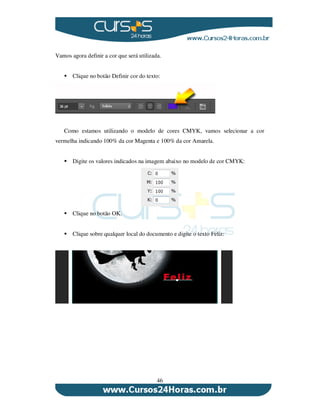 46
Vamos agora definir a cor que será utilizada.
Clique no botão Definir cor do texto:
Como estamos utilizando o modelo de cores CMYK, vamos selecionar a cor
vermelha indicando 100% da cor Magenta e 100% da cor Amarela.
Digite os valores indicados na imagem abaixo no modelo de cor CMYK:
Clique no botão OK.
Clique sobre qualquer local do documento e digite o texto Feliz:
 
