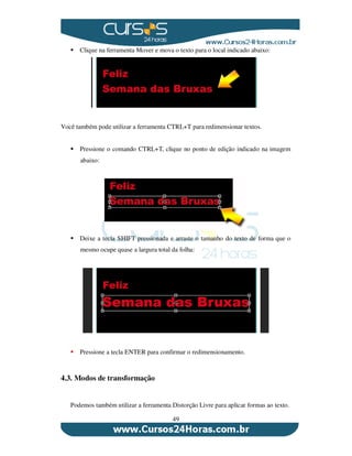 49
Clique na ferramenta Mover e mova o texto para o local indicado abaixo:
Você também pode utilizar a ferramenta CTRL+T para redimensionar textos.
Pressione o comando CTRL+T, clique no ponto de edição indicado na imagem
abaixo:
Deixe a tecla SHIFT pressionada e arraste o tamanho do texto de forma que o
mesmo ocupe quase a largura total da folha:
Pressione a tecla ENTER para confirmar o redimensionamento.
4.3. Modos de transformação
Podemos também utilizar a ferramenta Distorção Livre para aplicar formas ao texto.
 