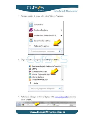5
Aponte o ponteiro do mouse sobre o item Todos os Programas.
Clique no atalho do programa Internet Explorer (64 bits).
Na barra de endereços no browser digite a URL www.adobe.com.br e pressione
a tecla ENTER.
 
