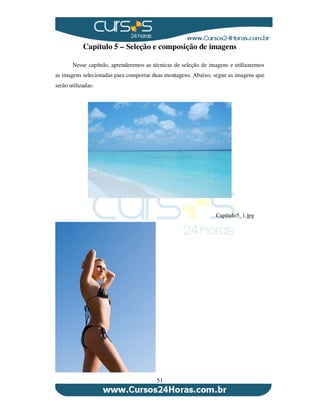 51
Capítulo 5 – Seleção e composição de imagens
Nesse capítulo, aprenderemos as técnicas de seleção de imagens e utilizaremos
as imagens selecionadas para comportar duas montagens. Abaixo, segue as imagens que
serão utilizadas:
Capítulo5_1.jpg
 