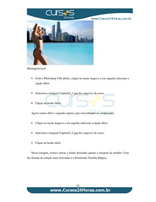 53
Montagem2.psd
Com o Photoshop CS6 aberto, clique no menu Arquivo e em seguida selecione a
opção Abrir.
Selecione a imagem Capitulo5_1.jpg dos arquivos do curso.
Clique no botão Abrir.
Agora vamos abrir o segundo arquivo que será utilizado na composição.
Clique no menu Arquivo e em seguida selecione a opção Abrir.
Selecione a imagem Capitulo5_2.jpg dos arquivos do curso.
Clique no botão Abrir.
Nessa imagem, iremos retirar o fundo deixando apenas a imagem da modelo. Uma
das formas de seleção mais utilizadas é a ferramenta Varinha Mágica.
 