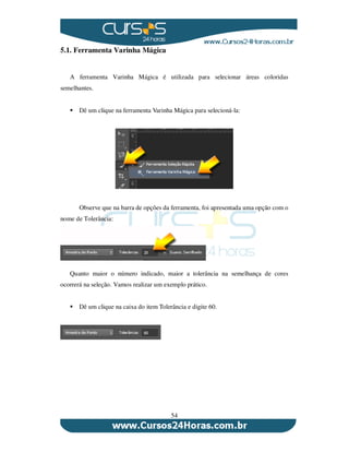 54
5.1. Ferramenta Varinha Mágica
A ferramenta Varinha Mágica é utilizada para selecionar áreas coloridas
semelhantes.
Dê um clique na ferramenta Varinha Mágica para selecioná-la:
Observe que na barra de opções da ferramenta, foi apresentada uma opção com o
nome de Tolerância:
Quanto maior o número indicado, maior a tolerância na semelhança de cores
ocorrerá na seleção. Vamos realizar um exemplo prático.
Dê um clique na caixa do item Tolerância e digite 60.
 