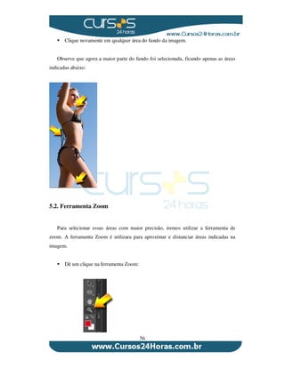 56
Clique novamente em qualquer área do fundo da imagem.
Observe que agora a maior parte do fundo foi selecionada, ficando apenas as áreas
indicadas abaixo:
5.2. Ferramenta Zoom
Para selecionar essas áreas com maior precisão, iremos utilizar a ferramenta de
zoom. A ferramenta Zoom é utilizara para aproximar e distanciar áreas indicadas na
imagem.
Dê um clique na ferramenta Zoom:
 