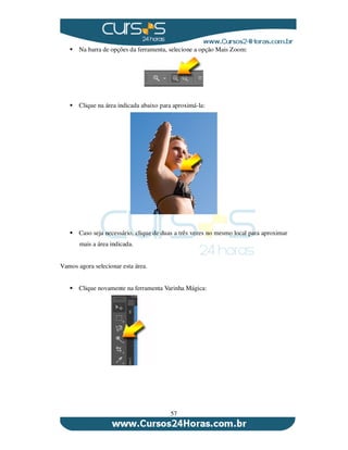 57
Na barra de opções da ferramenta, selecione a opção Mais Zoom:
Clique na área indicada abaixo para aproximá-la:
Caso seja necessário, clique de duas a três vezes no mesmo local para aproximar
mais a área indicada.
Vamos agora selecionar esta área.
Clique novamente na ferramenta Varinha Mágica:
 