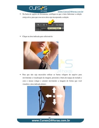58
Na barra de opções da ferramenta, certifique-se que o item Adicionar a seleção
esteja ativa, para que essa nova área seja incorporada a seleção:
Clique na área indicada para selecioná-la:
Para que não seja necessário utilizar as barras rolagem do arquivo para
movimentar a visualização da imagem, pressione a barra de espaço do teclado e
com o mouse (clique e arraste) movimente a imagem de forma que você
visualize a área indicada abaixo:
 