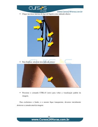 59
Clique nas áreas internas do laço do biquíni como indicado abaixo:
Para finalizar, selecione área indicada abaixo:
Pressione o comando CTRL+0 (zero) para voltar a visualização padrão da
imagem.
Para excluirmos o fundo, e o mesmo fique transparente, devemos inicialmente
destravar a camada atual da imagem.
 