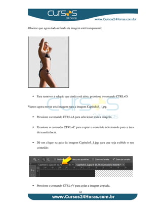 61
Observe que agora todo o fundo da imagem está transparente:
Para remover a seleção que ainda está ativa, pressione o comando CTRL+D.
Vamos agora mover esta imagem para a imagem Capitulo5_1.jpg.
Pressione o comando CTRL+A para selecionar toda a imagem.
Pressione o comando CTRL+C para copiar o conteúdo selecionado para a área
de transferência.
Dê um clique na guia da imagem Capitulo5_1.jpg para que seja exibido o seu
conteúdo:
Pressione o comando CTRL+V para colar a imagem copiada.
 