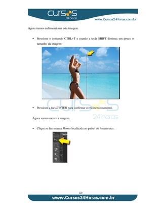 62
Agora iremos redimensionar esta imagem.
Pressione o comando CTRL+T e usando a tecla SHIFT diminua um pouco o
tamanho da imagem:
Pressione a tecla ENTER para confirmar o redimensionamento.
Agora vamos mover a imagem.
Clique na ferramenta Mover localizada no painel de ferramentas:
 