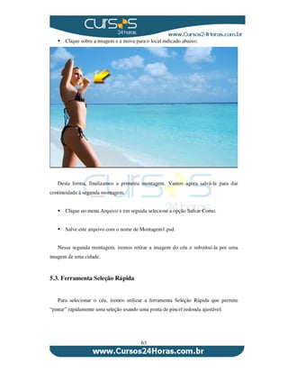 63
Clique sobre a imagem e a mova para o local indicado abaixo:
Desta forma, finalizamos a primeira montagem. Vamos agora salvá-la para dar
continuidade à segunda montagem.
Clique no menu Arquivo e em seguida selecione a opção Salvar Como.
Salve este arquivo com o nome de Montagem1.psd.
Nessa segunda montagem, iremos retirar a imagem do céu e substituí-la por uma
imagem de uma cidade.
5.3. Ferramenta Seleção Rápida
Para selecionar o céu, iremos utilizar a ferramenta Seleção Rápida que permite
“pintar” rapidamente uma seleção usando uma ponta de pincel redonda ajustável.
 