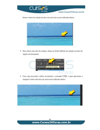 66
Iremos retirar da seleção da área em azul mais escuro indicada abaixo:
Para retirar uma área da seleção, clique no botão Subtrair da seleção na barra de
opções da ferramenta:
Caso seja necessário, utilize novamente o comando CTRL + para aproximar a
imagem e retire toda área em azul escuro indicada abaixo:
 