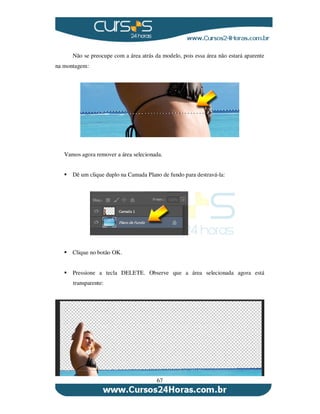 67
Não se preocupe com a área atrás da modelo, pois essa área não estará aparente
na montagem:
Vamos agora remover a área selecionada.
Dê um clique duplo na Camada Plano de fundo para destravá-la:
Clique no botão OK.
Pressione a tecla DELETE. Observe que a área selecionada agora está
transparente:
 