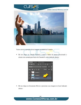 69
Vamos mover a posição desta imagem no painel de Camadas.
Dê um clique na camada Camada 2, deixe o botão do mouse pressionado e
arraste esta camada para baixo da Camada 0, como indicado abaixo:
Dê um clique na ferramenta Mover e posicione essa imagem no local indicado
abaixo:
 